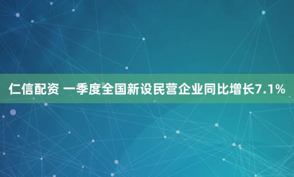 仁信配资 一季度全国新设民营企业同比增长7.1%