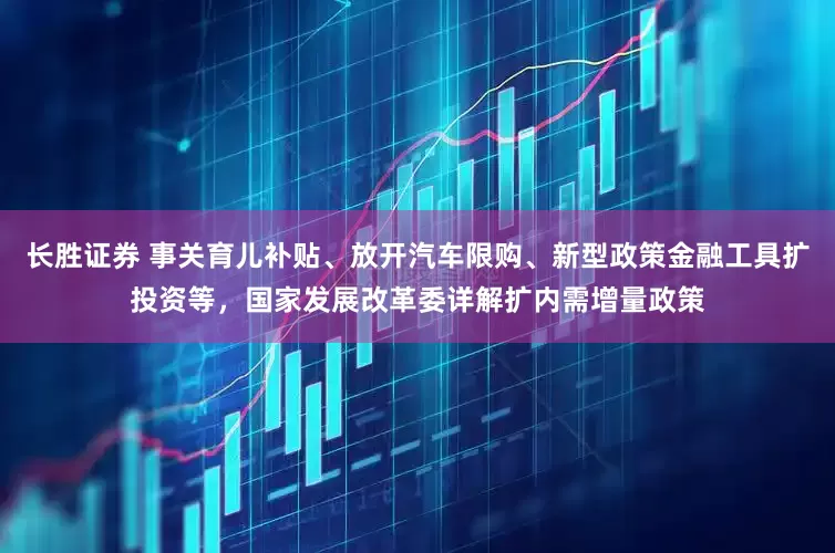 长胜证券 事关育儿补贴、放开汽车限购、新型政策金融工具扩投资等，国家发展改革委详解扩内需增量政策