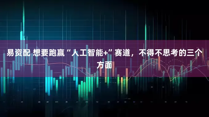 易资配 想要跑赢“人工智能+”赛道，不得不思考的三个方面