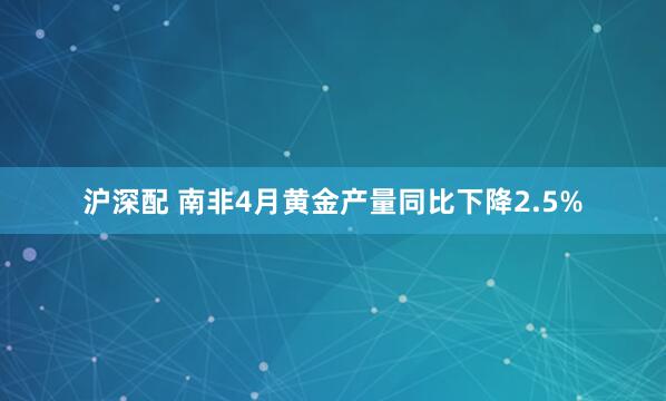 沪深配 南非4月黄金产量同比下降2.5%