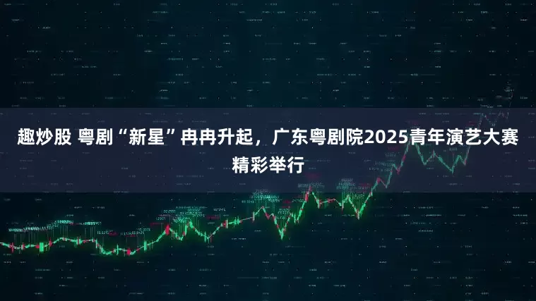 趣炒股 粤剧“新星”冉冉升起，广东粤剧院2025青年演艺大赛精彩举行