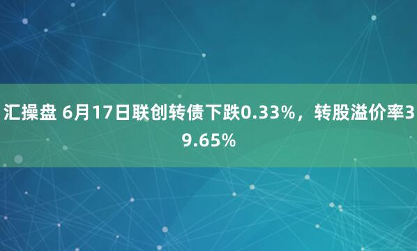 汇操盘 6月17日联创转债下跌0.33%，转股溢价率39.65%