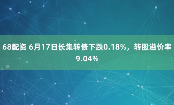 68配资 6月17日长集转债下跌0.18%，转股溢价率9.04%