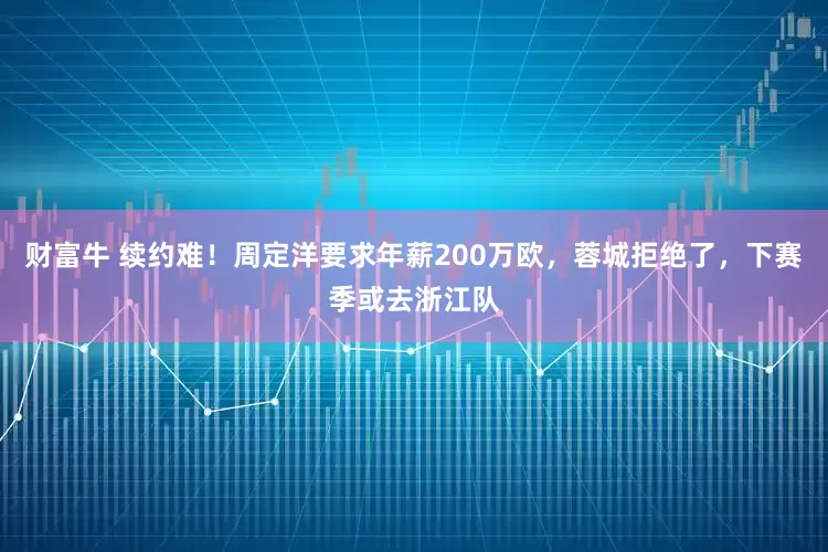 财富牛 续约难！周定洋要求年薪200万欧，蓉城拒绝了，下赛季或去浙江队