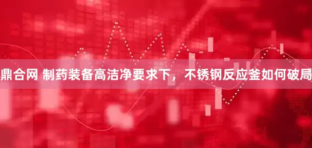 鼎合网 制药装备高洁净要求下，不锈钢反应釜如何破局