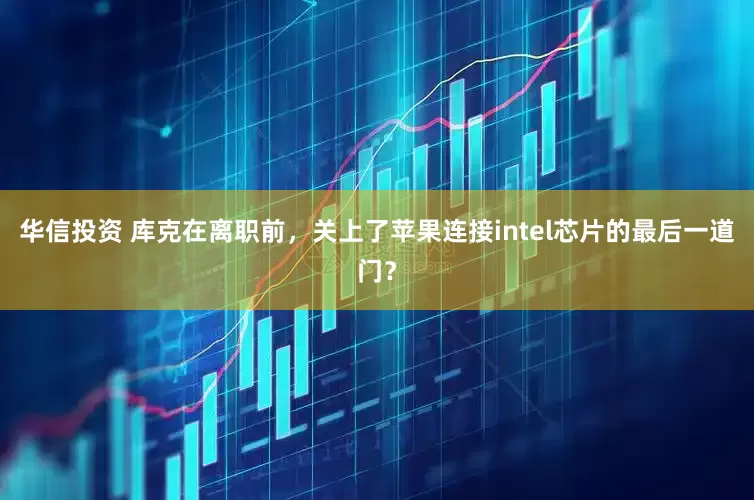 华信投资 库克在离职前，关上了苹果连接intel芯片的最后一道门？